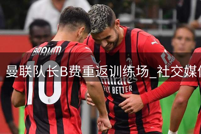 曼联队长B费重返训练场 社交媒体分享归队喜悦