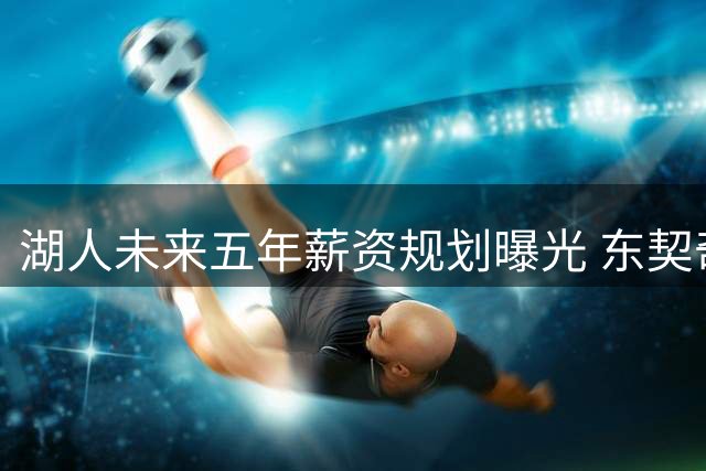 湖人未来五年薪资规划曝光 东契奇超级顶薪续约倒计时
