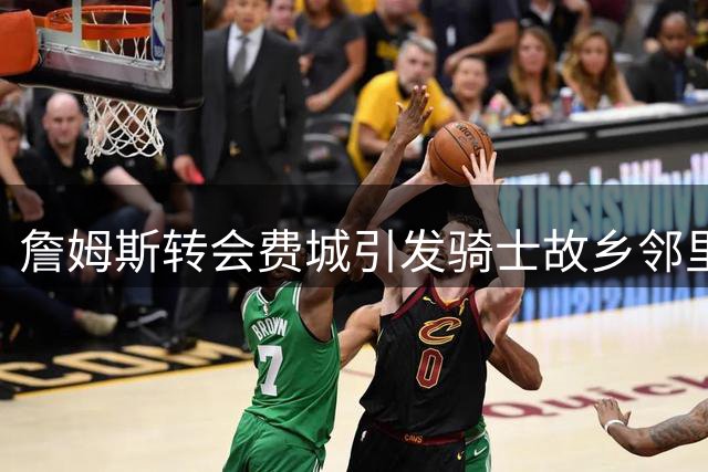 詹姆斯转会费城引发骑士故乡邻里热议 76人高管成焦点